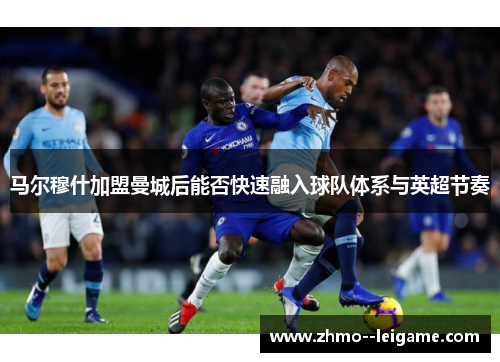 马尔穆什加盟曼城后能否快速融入球队体系与英超节奏