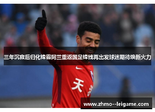 三年沉寂后归化锋霸阿兰重返国足锋线再出发球迷期待焕新火力 三年沉寂后归化锋霸阿兰重返国足锋线再出发球迷期待焕新火力