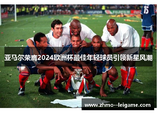 亚马尔荣膺2024欧洲杯最佳年轻球员引领新星风潮 亚马尔荣膺2024欧洲杯最佳年轻球员引领新星风潮